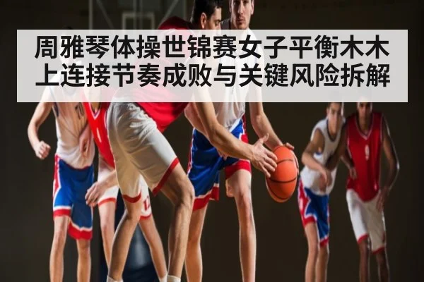 周雅琴体操世锦赛女子平衡木木上连接节奏成败与关键风险拆解（kaiyun）
